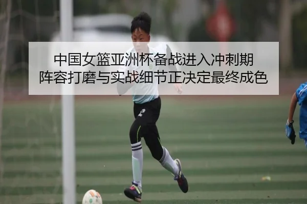 中国女篮亚洲杯备战进入冲刺期 阵容打磨与实战细节正决定最终成色